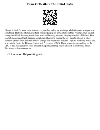 Cause Of Death In The United States
Change is hard. At some point in time everyone has had to try to change a habit in order to improve at
something. That kind of change is hard because people get comfortable in their routines. That kind of
change is difficult because people have to act deliberately to avoid slipping into their old habits. That
kind of change is difficult because sometimes it begins to change the way people interact in other
elements of their lives. It is that kind of change that researchers at Johns Hopkins Medicine would like
to see at the Center for Disease Control and Prevention (CDC). These researchers are calling on the
CDC to add medical errors to its annual list reporting the top causes of death in the United States.
The research that was done at
... Get more on HelpWriting.net ...
 