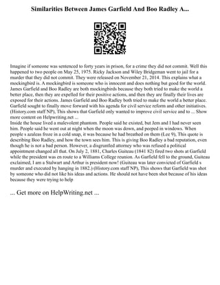 Similarities Between James Garfield And Boo Radley A...
Imagine if someone was sentenced to forty years in prison, for a crime they did not commit. Well this
happened to two people on May 25, 1975. Ricky Jackson and Wiley Bridgeman went to jail for a
murder that they did not commit. They were released on November 21, 2014. This explains what a
mockingbird is. A mockingbird is someone who is innocent and does nothing but good for the world.
James Garfield and Boo Radley are both mockingbirds because they both tried to make the world a
better place, then they are expelled for their positive actions, and then they are finally their lives are
exposed for their actions. James Garfield and Boo Radley both tried to make the world a better place.
Garfield sought to finally move forward with his agenda for civil service reform and other initiatives.
(History.com staff NP), This shows that Garfield only wanted to improve civil service and to ... Show
more content on Helpwriting.net ...
Inside the house lived a malevolent phantom. People said he existed, but Jem and I had never seen
him. People said he went out at night when the moon was down, and peeped in windows. When
people s azaleas froze in a cold snap, it was because he had breathed on them (Lee 9), This quote is
describing Boo Radley, and how the town sees him. This is giving Boo Radley a bad reputation, even
though he is not a bad person. However, a disgruntled attorney who was refused a political
appointment changed all that. On July 2, 1881, Charles Guiteau (1841 82) fired two shots at Garfield
while the president was en route to a Williams College reunion. As Garfield fell to the ground, Guiteau
exclaimed, I am a Stalwart and Arthur is president now! (Guiteau was later convicted of Garfield s
murder and executed by hanging in 1882.) (History.com staff NP), This shows that Garfield was shot
by someone who did not like his ideas and actions. He should not have been shot because of his ideas
because they were trying to help
... Get more on HelpWriting.net ...
 