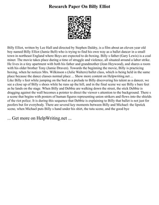 Research Paper On Billy Elliot
Billy Elliot, written by Lee Hall and directed by Stephen Daldry, is a film about an eleven year old
boy named Billy Elliot (Jamie Bell) who is trying to find his own way as a ballet dancer in a small
town in northeast England where Boys are expected to do boxing. Billy s father (Gary Lewis) is a coal
miner. The movie takes place during a time of struggle and violence, all situated around a labor strike.
He lives in a tiny apartment with both his father and grandmother (Jean Heywood), and shares a room
with his older brother Tony (Jamie Draven). Towards the beginning the movie, Billy is practicing
boxing, when he notices Mrs. Wilkinson s (Julie Walters) ballet class, which is being held in the same
place because the dance classes normal place ... Show more content on Helpwriting.net ...
Like Billy s feet while jumping on the bed as a prelude to Billy discovering his talent as a dancer, we
see a close up of Billy s shoes while he runs up the hill, and in the final scene we see Billy s bare feet
as he lands on the stage. When Billy and Debbie are walking down the street, the stick Debbie is
dragging against the wall becomes a pointer to direct the viewer s attention to the background. There s
a scene that begins with posters of human figures representing union strikers and flows into the shields
of the riot police. It is during this sequence that Debbie is explaining to Billy that ballet is not just for
poofers but for everybody. There are several key moments between Billy and Michael: the lipstick
scene, when Michael puts Billy s hand under his shirt, the tutu scene, and the good bye
... Get more on HelpWriting.net ...
 