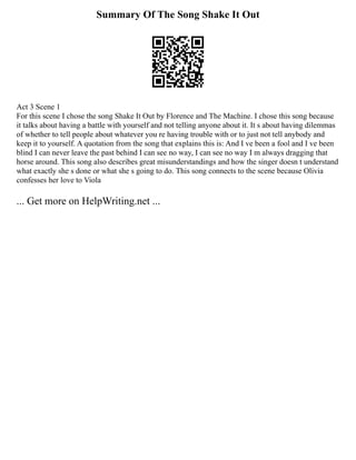 Summary Of The Song Shake It Out
Act 3 Scene 1
For this scene I chose the song Shake It Out by Florence and The Machine. I chose this song because
it talks about having a battle with yourself and not telling anyone about it. It s about having dilemmas
of whether to tell people about whatever you re having trouble with or to just not tell anybody and
keep it to yourself. A quotation from the song that explains this is: And I ve been a fool and I ve been
blind I can never leave the past behind I can see no way, I can see no way I m always dragging that
horse around. This song also describes great misunderstandings and how the singer doesn t understand
what exactly she s done or what she s going to do. This song connects to the scene because Olivia
confesses her love to Viola
... Get more on HelpWriting.net ...
 