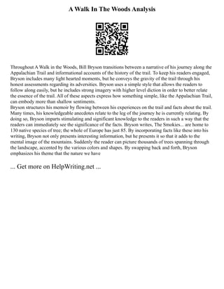 A Walk In The Woods Analysis
Throughout A Walk in the Woods, Bill Bryson transitions between a narrative of his journey along the
Appalachian Trail and informational accounts of the history of the trail. To keep his readers engaged,
Bryson includes many light hearted moments, but he conveys the gravity of the trail through his
honest assessments regarding its adversities. Bryson uses a simple style that allows the readers to
follow along easily, but he includes strong imagery with higher level diction in order to better relate
the essence of the trail. All of these aspects express how something simple, like the Appalachian Trail,
can embody more than shallow sentiments.
Bryson structures his memoir by flowing between his experiences on the trail and facts about the trail.
Many times, his knowledgeable anecdotes relate to the leg of the journey he is currently relating. By
doing so, Bryson imparts stimulating and significant knowledge to the readers in such a way that the
readers can immediately see the significance of the facts. Bryson writes, The Smokies... are home to
130 native species of tree; the whole of Europe has just 85. By incorporating facts like these into his
writing, Bryson not only presents interesting information, but he presents it so that it adds to the
mental image of the mountains. Suddenly the reader can picture thousands of trees spanning through
the landscape, accented by the various colors and shapes. By swapping back and forth, Bryson
emphasizes his theme that the nature we have
... Get more on HelpWriting.net ...
 