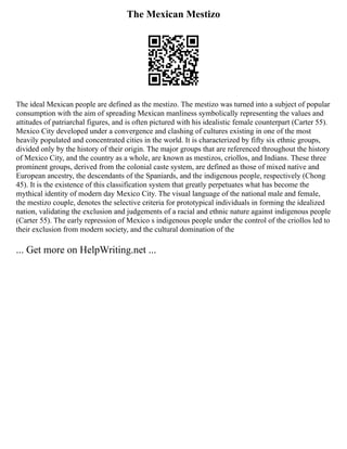 The Mexican Mestizo
The ideal Mexican people are defined as the mestizo. The mestizo was turned into a subject of popular
consumption with the aim of spreading Mexican manliness symbolically representing the values and
attitudes of patriarchal figures, and is often pictured with his idealistic female counterpart (Carter 55).
Mexico City developed under a convergence and clashing of cultures existing in one of the most
heavily populated and concentrated cities in the world. It is characterized by fifty six ethnic groups,
divided only by the history of their origin. The major groups that are referenced throughout the history
of Mexico City, and the country as a whole, are known as mestizos, criollos, and Indians. These three
prominent groups, derived from the colonial caste system, are defined as those of mixed native and
European ancestry, the descendants of the Spaniards, and the indigenous people, respectively (Chong
45). It is the existence of this classification system that greatly perpetuates what has become the
mythical identity of modern day Mexico City. The visual language of the national male and female,
the mestizo couple, denotes the selective criteria for prototypical individuals in forming the idealized
nation, validating the exclusion and judgements of a racial and ethnic nature against indigenous people
(Carter 55). The early repression of Mexico s indigenous people under the control of the criollos led to
their exclusion from modern society, and the cultural domination of the
... Get more on HelpWriting.net ...
 