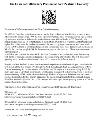 The Causes of Inflationary Pressure on New Zealand’s Economy
The causes of inflationary pressure on New Zealand s economy
The Official Cash Rate is the interest rate set by the Reserve Bank of New Zealand to meet or keep
inflation under control since 1999. So it is a very important and basic monetary tool for New Zealand
s government to adjust or indicate the market interest rates with the banks in NZ. Generally, the
market interest rates are set or held around at the RBNZ S OCR level. For example, if the OCR is set
higher than before, then the market interest rates for savers is going to increase as well. As a result,
people in NZ will tend to spend less for goods and services and place more deposits with the Banks in
NZ. On the contrary, people in NZ for loans or mortgages are inclined to ... Show more content on
Helpwriting.net ...
In addition, as a result of the lower OCR, the New Zealander is not preferred to place their money
with banks or financial institutions because of the lower saving interest rates. This will bring more
spending and expenditures into the markets in NZ. It leads to the inflation as well.
Besides, for New Zealand, it has a similar economic experience with other developed countries in the
first decade of the 21st century (Preston, 2011). With this relatively high speed development of New
Zealand s economy, its current account of the balance of the payment is kept with saving deficit for
many years due to very high government s spending and high growth in borrowing. There is no doubt
that the economy of NZ can be stimulated through this kind of approach. However, this also could
produce the inflation for this country because of the massive investments for the continued demand
from New Zealander (Preston, 2011). For example, there is a rapid rise on property prices in NZ as the
increased demands on that.
The figures is from http://nzae.org.nz/wp content/uploads/2011/Session3/36_Preston.pdf
Reference list
RBNZ. (2012) what is the Official Cash Rate. Retrieved March 12, 2012 from
http://www.rbnz.govt.nz/monpol/about/0072140.html
RBNZ. (2012) Monetary policy and inflation. Retrieved March 12, 2012 from
http://www.rbnz.govt.nz/challenge/resources/2970552.html
Preston, D. (2011) Did monetary policy reduce the New
... Get more on HelpWriting.net ...
 