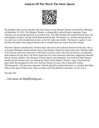Analysis Of The Movie The Snow Queen
My daughter and I went to the play The Snow Queen at the Marquis Theater in Northville, Michigan
on December 10, 2016. The Marquis Theater is a beautifully restored historic landmark. Upon
entering, you are transported back to an earlier time. The lobby features the original french doors, the
stained glass windows, and the old fashioned ticket booth. The theatre is a victorian design that has
two aisle ways with red upholstered seats on the left, right, and middle. The theater is quaint in size
but that only adds to the magical allusion that is created when you watch The Snow Queen.
The Snow Queen is produced by Chrisina Zayti who also is the technical director for the play. She is
an Eastern Michigan Alumni and has been at the Marquis Theatre for quite some time. Yasmine Jaffri
is the director and writer and works with Elaine Liverance who is the musical director, accompanist,
and composer for the show. The Snow Queen has five main characters and many supporting character
that are mostly children. The character of Snow Queen, the antagonist, was acted by Esther Jentzen
another Eastern alumni who was making her debut on the Marquis Theatre s stage. Gina Karkoski
plays Bebe the protagonist in the story and best friends to Louie, who is played by Emilee
Theofanopoulos. The last main character is Rizzle played by Joshua Garreston is a reindeer that helps
Bebe on her quest to find Louie. There are three casts that perform in the play; we saw cast A.
The play The
... Get more on HelpWriting.net ...
 