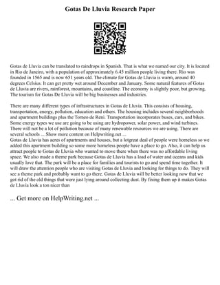 Gotas De Lluvia Research Paper
Gotas de Lluvia can be translated to raindrops in Spanish. That is what we named our city. It is located
in Rio de Janeiro, with a population of approximately 6.45 million people living there. Rio was
founded in 1565 and is now 651 years old. The climate for Gotas de Lluvia is warm, around 40
degrees Celsius. It can get pretty wet around December and January. Some natural features of Gotas
de Lluvia are rivers, rainforest, mountains, and coastline. The economy is slightly poor, but growing.
The tourism for Gotas De Lluvia will be big businesses and industries.
There are many different types of infrastructures in Gotas de Lluvia. This consists of housing,
transportation, energy, pollution, education and others. The housing includes several neighborhoods
and apartment buildings plus the Torneo de Reni. Transportation incorporates buses, cars, and bikes.
Some energy types we use are going to be using are hydropower, solar power, and wind turbines.
There will not be a lot of pollution because of many renewable resources we are using. There are
several schools ... Show more content on Helpwriting.net ...
Gotas de Lluvia has acres of apartments and houses, but a lotgreat deal of people were homeless so we
added this apartment building so some more homeless people have a place to go. Also, it can help us
attract people to Gotas de Lluvia who wanted to move there when there was no affordable living
space. We also made a theme park because Gotas de Lluvia has a load of water and oceans and kids
usually love that. The park will be a place for families and tourists to go and spend time together. It
will draw the attention people who are visiting Gotas de Lluvia and looking for things to do. They will
see a theme park and probably want to go there. Gotas de Lluvia will be better looking now that we
got rid of the old things that were just lying around collecting dust. By fixing them up it makes Gotas
de Lluvia look a ton nicer than
... Get more on HelpWriting.net ...
 