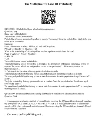 The Multiplicative Laws Of Probability
QUESTION 1 Probability Show all calculations/reasoning
Question: 1(a)
Basic Laws of Probability
The additive law of probabilities
Probability is known as mutually exclusive events, The sum of Separate probabilities likely to be one
event occur or another.
Example:
Place 100 marbles in a box; 35 blue, 45 red, and 20 yellow.
P(blue)=.35 P(red)=.45 P(yellow)=.20
What is the probability of choosing either a red or a yellow marble from the box?
P(red or yellow) = P(red)+ P(yellow)
= .45+.20
= .65
The multiplicative law of probabilities
The multiplicative law of probability is defined as the probability of the joint occurrence of two or
more of the events which are independent events or the product of ... Show more content on
Helpwriting.net ...
3. Calculate from the table, showing your calculation methods:
The marginal probability that any person selected at random from the population is a male.
The marginal probability that any person selected at random from the population is aged between 25
and 54.
The joint probability that any person selected at random from the population is a female and aged
between 55 and 64.
The conditional probability that any person selected at random from the population is 25 or over given
that the person is a male.
QUESTION 2 Statistical Decision Making and Quality Control Show all calculations/reason
Question: 2(a)
1. If management wishes to establish x ̅ control limits covering the 95% confidence interval, calculate
the appropriate UCL and LCL. UCL = 46.63 LCL = 43.36 2. If management wishes to use smaller
samples of 16 observations calculate the control limits covering the 95% confidence interval. (Round
calculations to 2 decimal
... Get more on HelpWriting.net ...
 