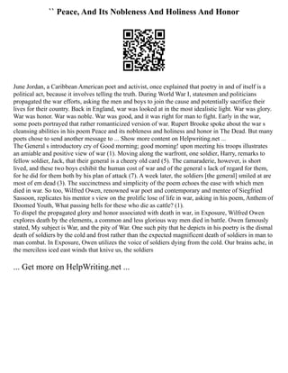`` Peace, And Its Nobleness And Holiness And Honor
June Jordan, a Caribbean American poet and activist, once explained that poetry in and of itself is a
political act, because it involves telling the truth. During World War I, statesmen and politicians
propagated the war efforts, asking the men and boys to join the cause and potentially sacrifice their
lives for their country. Back in England, war was looked at in the most idealistic light. War was glory.
War was honor. War was noble. War was good, and it was right for man to fight. Early in the war,
some poets portrayed that rather romanticized version of war. Rupert Brooke spoke about the war s
cleansing abilities in his poem Peace and its nobleness and holiness and honor in The Dead. But many
poets chose to send another message to ... Show more content on Helpwriting.net ...
The General s introductory cry of Good morning; good morning! upon meeting his troops illustrates
an amiable and positive view of war (1). Moving along the warfront, one soldier, Harry, remarks to
fellow soldier, Jack, that their general is a cheery old card (5). The camaraderie, however, is short
lived, and these two boys exhibit the human cost of war and of the general s lack of regard for them,
for he did for them both by his plan of attack (7). A week later, the soldiers [the general] smiled at are
most of em dead (3). The succinctness and simplicity of the poem echoes the ease with which men
died in war. So too, Wilfred Owen, renowned war poet and contemporary and mentee of Siegfried
Sassoon, replicates his mentor s view on the prolific lose of life in war, asking in his poem, Anthem of
Doomed Youth, What passing bells for these who die as cattle? (1).
To dispel the propagated glory and honor associated with death in war, in Exposure, Wilfred Owen
explores death by the elements, a common and less glorious way men died in battle. Owen famously
stated, My subject is War, and the pity of War. One such pity that he depicts in his poetry is the dismal
death of soldiers by the cold and frost rather than the expected magnificent death of soldiers in man to
man combat. In Exposure, Owen utilizes the voice of soldiers dying from the cold. Our brains ache, in
the merciless iced east winds that knive us, the soldiers
... Get more on HelpWriting.net ...
 