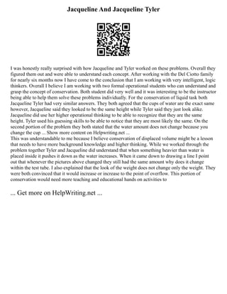 Jacqueline And Jacqueline Tyler
I was honestly really surprised with how Jacqueline and Tyler worked on these problems. Overall they
figured them out and were able to understand each concept. After working with the Del Ciotto family
for nearly six months now I have come to the conclusion that I am working with very intelligent, logic
thinkers. Overall I believe I am working with two formal operational students who can understand and
grasp the concept of conservation. Both student did very well and it was interesting to be the instructor
being able to help them solve these problems individually. For the conservation of liquid task both
Jacqueline Tyler had very similar answers. They both agreed that the cups of water are the exact same
however, Jacqueline said they looked to be the same height while Tyler said they just look alike.
Jacqueline did use her higher operational thinking to be able to recognize that they are the same
height. Tyler used his guessing skills to be able to notice that they are most likely the same. On the
second portion of the problem they both stated that the water amount does not change because you
change the cup ... Show more content on Helpwriting.net ...
This was understandable to me because I believe conservation of displaced volume might be a lesson
that needs to have more background knowledge and higher thinking. While we worked through the
problem together Tyler and Jacqueline did understand that when something heavier than water is
placed inside it pushes it down as the water increases. When it came down to drawing a line I point
out that whenever the pictures above changed they still had the same amount why does it change
within the test tube. I also explained that the look of the weight does not change only the weight. They
were both convinced that it would increase or increase to the point of overflow. This portion of
conservation would need more teaching and educational hands on activities to
... Get more on HelpWriting.net ...
 