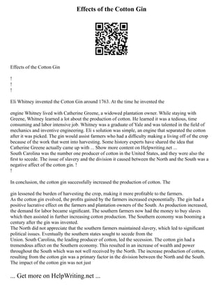 Effects of the Cotton Gin
Effects of the Cotton Gin
!
!
!
Eli Whitney invented the Cotton Gin around 1763. At the time he invented the
engine Whitney lived with Catherine Greene, a widowed plantation owner. While staying with
Greene, Whitney learned a lot about the production of cotton. He learned it was a tedious, time
consuming and labor intensive job. Whitney was a graduate of Yale and was talented in the ﬁeld of
mechanics and inventive engineering. Eli s solution was simple, an engine that separated the cotton
after it was picked. The gin would assist farmers who had a difﬁculty making a living off of the crop
because of the work that went into harvesting. Some history experts have shared the idea that
Catherine Greene actually came up with ... Show more content on Helpwriting.net ...
South Carolina was the number one producer of cotton in the United States, and they were also the
ﬁrst to secede. The issue of slavery and the division it caused between the North and the South was a
negative affect of the cotton gin. !
!
In conclusion, the cotton gin successfully increased the production of cotton. The
gin lessened the burden of harvesting the crop, making it more proﬁtable to the farmers.
As the cotton gin evolved, the proﬁts gained by the farmers increased exponentially. The gin had a
positive lucrative effect on the farmers and plantation owners of the South. As production increased,
the demand for labor became signiﬁcant. The southern farmers now had the money to buy slaves
which then assisted in further increasing cotton production. The Southern economy was booming a
century after the gin was invented.
The North did not appreciate that the southern farmers maintained slavery, which led to signiﬁcant
political issues. Eventually the southern states sought to secede from the
Union. South Carolina, the leading producer of cotton, led the secession. The cotton gin had a
tremendous affect on the Southern economy. This resulted in an increase of wealth and power
throughout the South which was not well received by the North. The increase production of cotton,
resulting from the cotton gin was a primary factor in the division between the North and the South.
The impact of the cotton gin was not just
... Get more on HelpWriting.net ...
 