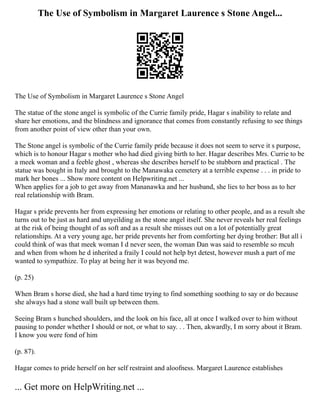 The Use of Symbolism in Margaret Laurence s Stone Angel...
The Use of Symbolism in Margaret Laurence s Stone Angel
The statue of the stone angel is symbolic of the Currie family pride, Hagar s inability to relate and
share her emotions, and the blindness and ignorance that comes from constantly refusing to see things
from another point of view other than your own.
The Stone angel is symbolic of the Currie family pride because it does not seem to serve it s purpose,
which is to honour Hagar s mother who had died giving birth to her. Hagar describes Mrs. Currie to be
a meek woman and a feeble ghost , whereas she describes herself to be stubborn and practical . The
statue was bought in Italy and brought to the Manawaka cemetery at a terrible expense . . . in pride to
mark her bones ... Show more content on Helpwriting.net ...
When applies for a job to get away from Mananawka and her husband, she lies to her boss as to her
real relationship with Bram.
Hagar s pride prevents her from expressing her emotions or relating to other people, and as a result she
turns out to be just as hard and unyeilding as the stone angel itself. She never reveals her real feelings
at the risk of being thought of as soft and as a result she misses out on a lot of potentially great
relationships. At a very young age, her pride prevents her from comforting her dying brother: But all i
could think of was that meek woman I d never seen, the woman Dan was said to resemble so mcuh
and when from whom he d inherited a fraily I could not help byt detest, however mush a part of me
wanted to sympathize. To play at being her it was beyond me.
(p. 25)
When Bram s horse died, she had a hard time trying to find something soothing to say or do because
she always had a stone wall built up between them.
Seeing Bram s hunched shoulders, and the look on his face, all at once I walked over to him without
pausing to ponder whether I should or not, or what to say. . . Then, akwardly, I m sorry about it Bram.
I know you were fond of him
(p. 87).
Hagar comes to pride herself on her self restraint and aloofness. Margaret Laurence establishes
... Get more on HelpWriting.net ...
 