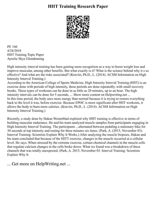 HIIT Training Research Paper
PE 160
4/24/2018
HIIT Training Topic Paper
Aynslie Skye Glendenning
High intensity interval training has been gaining more recognition as a way to boost weight loss and
improve muscular, among other benefits. But what exactly is it? What is the science behind why it s so
effective? And what are the risks associated? (Kravitz, Ph.D., L. (2014). ACSM Information on High
Intensity Interval Training.)
According to the American College of Sports Medicine, High Intensity Interval Training (HIIT) is an
exercise done with periods of high intensity, these periods are done repeatedly, with small recovery
breaks. These types of workouts can be done in as little as 20 minutes, up to an hour. The high
intensity intervals can be done for 5 seconds, ... Show more content on Helpwriting.net ...
In this time period, the body uses more energy than normal because it is trying to restore everything
back to the level it was, before exercise. Because EPOC is more significant after HIIT workouts, it
allows the body to burn more calories. (Kravitz, Ph.D., L. (2014). ACSM Information on High
Intensity Interval Training.)
Recently, a study done by Hakan Westerblad explored why HIIT training is effective in terms of
building muscular endurance. He and his team analyzed muscle samples from participants engaging in
High Intensity Interval Training. The participants ...alternated between pedaling a stationary bike for
30 seconds at top intensity and resting for three minutes six times. (Park, A. (2015, November 03).
Interval Training: Scientists Explain Why It Works.) After analyzing the muscle biopsies, Hakan and
his team concluded that because of the HITT exercise, changes in the muscle occurred at a cellular
level. He says, When stressed by the extreme exercise, certain chemical channels in the muscle cells
that regulate calcium changes in the cells broke down. What we found was a breakdown of these
channels that was totally unexpected. (Park, A. 2015, November 03. Interval Training: Scientists
Explain Why It
... Get more on HelpWriting.net ...
 