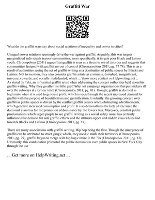 Graffiti War
What do the graffiti wars say about social relations of inequality and power in cities?
Unequal power relations seemingly drive the war against graffiti. Arguably, this war targets
marginalized individuals in poor communities, more specifically; it targets poor Black and Latino
youth. Chronopolous (2011) argues that graffiti is seen as a threat to social disorder and suggests that
communities festered with graffiti are out of control (Chronopoulous 2011, pg. 77 78). This is as a
result of authorities seeing the act of graffiti writing as a domination of public spaces by Blacks and
Latinos. Not to mention, they also consider graffiti artists as criminals, disturbed, insignificant,
insecure, cowards, and socially maladjusted; which ... Show more content on Helpwriting.net ...
As stated by Taki, an influential graffiti artist when addressing the concern authorities held about his
graffiti writing, Why they go after the little guy? Why not campaign organizations that put stickers all
over the subways at election time? (Chronopoulos 2011, pg. 81). Though, graffiti is deemed as
legitimate when it is used to generate profit, which is seen through the recent increased demand for
graffiti with the purpose of beautification and gentrification. Evidently, the growing concern over
graffiti in public spaces is driven by the conflict graffiti creates when obstructing advertisements,
which generate increased consumption and profit. It also demonstrates the lack of tolerance the
dominant class has for the promotion of dominance by the lower class. Moreover, constant public
proclamations which urged people to see graffiti writing as a social safety issue, has certainly
influenced the demand for anti graffiti efforts and the attitudes upper and middle class whites had
towards Blacks and Latinos (Chronopoulos 2011, pg. 87)
There are many associations with graffiti writing, Hip hop being the first. Though the emergence of
graffiti can be attributed to street gangs; which, they used to mark their territories (Chronopoulos
2011, pg. 79), graffiti began to merge with hip hop culture in the 70s (Chronopoulos 2011, pg. 82).
Ultimately, this combination promoted the public domination over public spaces in New York City
through the use
... Get more on HelpWriting.net ...
 