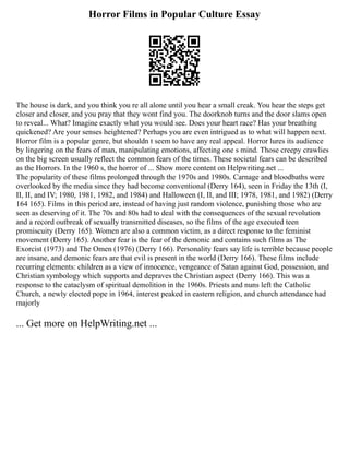 Horror Films in Popular Culture Essay
The house is dark, and you think you re all alone until you hear a small creak. You hear the steps get
closer and closer, and you pray that they wont find you. The doorknob turns and the door slams open
to reveal... What? Imagine exactly what you would see. Does your heart race? Has your breathing
quickened? Are your senses heightened? Perhaps you are even intrigued as to what will happen next.
Horror film is a popular genre, but shouldn t seem to have any real appeal. Horror lures its audience
by lingering on the fears of man, manipulating emotions, affecting one s mind. Those creepy crawlies
on the big screen usually reflect the common fears of the times. These societal fears can be described
as the Horrors. In the 1960 s, the horror of ... Show more content on Helpwriting.net ...
The popularity of these films prolonged through the 1970s and 1980s. Carnage and bloodbaths were
overlooked by the media since they had become conventional (Derry 164), seen in Friday the 13th (I,
II, II, and IV; 1980, 1981, 1982, and 1984) and Halloween (I, II, and III; 1978, 1981, and 1982) (Derry
164 165). Films in this period are, instead of having just random violence, punishing those who are
seen as deserving of it. The 70s and 80s had to deal with the consequences of the sexual revolution
and a record outbreak of sexually transmitted diseases, so the films of the age executed teen
promiscuity (Derry 165). Women are also a common victim, as a direct response to the feminist
movement (Derry 165). Another fear is the fear of the demonic and contains such films as The
Exorcist (1973) and The Omen (1976) (Derry 166). Personality fears say life is terrible because people
are insane, and demonic fears are that evil is present in the world (Derry 166). These films include
recurring elements: children as a view of innocence, vengeance of Satan against God, possession, and
Christian symbology which supports and depraves the Christian aspect (Derry 166). This was a
response to the cataclysm of spiritual demolition in the 1960s. Priests and nuns left the Catholic
Church, a newly elected pope in 1964, interest peaked in eastern religion, and church attendance had
majorly
... Get more on HelpWriting.net ...
 