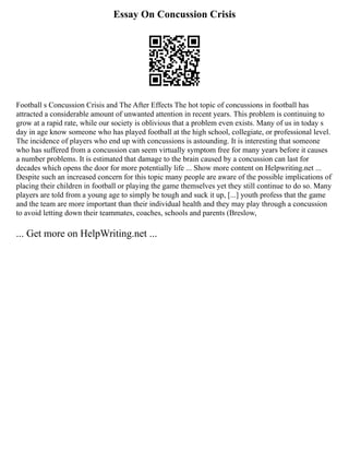 Essay On Concussion Crisis
Football s Concussion Crisis and The After Effects The hot topic of concussions in football has
attracted a considerable amount of unwanted attention in recent years. This problem is continuing to
grow at a rapid rate, while our society is oblivious that a problem even exists. Many of us in today s
day in age know someone who has played football at the high school, collegiate, or professional level.
The incidence of players who end up with concussions is astounding. It is interesting that someone
who has suffered from a concussion can seem virtually symptom free for many years before it causes
a number problems. It is estimated that damage to the brain caused by a concussion can last for
decades which opens the door for more potentially life ... Show more content on Helpwriting.net ...
Despite such an increased concern for this topic many people are aware of the possible implications of
placing their children in football or playing the game themselves yet they still continue to do so. Many
players are told from a young age to simply be tough and suck it up, [...] youth profess that the game
and the team are more important than their individual health and they may play through a concussion
to avoid letting down their teammates, coaches, schools and parents (Breslow,
... Get more on HelpWriting.net ...
 