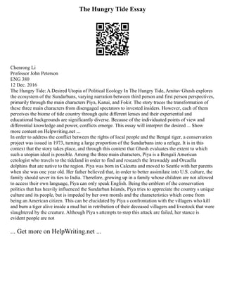 The Hungry Tide Essay
Chenrong Li
Professor John Peterson
ENG 380
12 Dec. 2016
The Hungry Tide: A Desired Utopia of Political Ecology In The Hungry Tide, Amitav Ghosh explores
the ecosystem of the Sundarbans, varying narration between third person and first person perspectives,
primarily through the main characters Piya, Kanai, and Fokir. The story traces the transformation of
these three main characters from disengaged spectators to invested insiders. However, each of them
perceives the biome of tide country through quite different lenses and their experiential and
educational backgrounds are significantly diverse. Because of the individuated points of view and
differential knowledge and power, conflicts emerge. This essay will interpret the desired ... Show
more content on Helpwriting.net ...
In order to address the conflict between the rights of local people and the Bengal tiger, a conservation
project was issued in 1973, turning a large proportion of the Sundarbans into a refuge. It is in this
context that the story takes place, and through this context that Ghosh evaluates the extent to which
such a utopian ideal is possible. Among the three main characters, Piya is a Bengali American
cetologist who travels to the tideland in order to find and research the Irrawaddy and Orcaella
dolphins that are native to the region. Piya was born in Calcutta and moved to Seattle with her parents
when she was one year old. Her father believed that, in order to better assimilate into U.S. culture, the
family should sever its ties to India. Therefore, growing up in a family whose children are not allowed
to access their own language, Piya can only speak English. Being the emblem of the conservation
politics that has heavily influenced the Sundarban Islands, Piya tries to appreciate the country s unique
culture and its people, but is impeded by her own morals and the characteristics which come from
being an American citizen. This can be elucidated by Piya s confrontation with the villagers who kill
and burn a tiger alive inside a mud hut in retribution of their deceased villagers and livestock that were
slaughtered by the creature. Although Piya s attempts to stop this attack are failed, her stance is
evident people are not
... Get more on HelpWriting.net ...
 