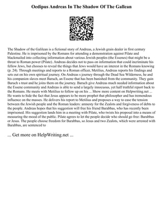 Oedipus Andreas In The Shadow Of The Gallean
The Shadow of the Galilean is a fictional story of Andreas, a Jewish grain dealer in first century
Palestine. He is imprisoned by the Romans for attending a demonstration against Pilate and
blackmailed into collecting information about various Jewish peoples (the Essenes) that might be a
threat to Roman power (Pilate). Andreas decides not to pass on information that could incriminate his
fellow Jews, but chooses to reveal the things that Jews would have an interest in the Romans knowing
(p. 24). Through meetings and reports to a Roman officer, Metilius, Andreas reports his findings and
sets out on his own spiritual journey. On Andreas s journey through the Dead Sea Wilderness, he and
his companion slaves meet Baruch, an Essene that has been banished from the community. They gain
Baruch s trust and he joins them on the journey. Baruch give Andreas much needed information about
the Essene community and Andreas is able to send a largely innocuous, yet half truthful report back to
the Romans. He meets with Metilius to follow up on his ... Show more content on Helpwriting.net ...
He wants to hide the fact that Jesus appears to be more prophet that philosopher and has tremendous
influence on the masses. He delivers his report to Metilius and proposes a way to ease the tension
between the Jewish people and the Roman leaders: amnesty for the Zealots and forgiveness of debts to
the people. Andreas hopes that his suggestion will free his friend Barabbas, who has recently been
imprisoned. His suggestion lands him in a meeting with Pilate, who twists his proposal into a means of
measuring the mood of the public. Pilate agrees to let the people decide who should go free: Barabbas
or Jesus. The people choose freedom for Barabbas, so Jesus and two Zealots, which were arrested with
Barabbas, are sentenced to
... Get more on HelpWriting.net ...
 