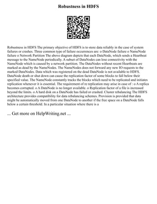 Robustness in HDFS
Robustness in HDFS The primary objective of HDFS is to store data reliably in the case of system
failures or crashes. Three common type of failure occurrences are: o DataNode failure o NameNode
failure o Network Partition The above diagram depicts that each DataNode, which sends a Heartbeat
message to the NameNode periodically. A subset of DataNodes can lose connectivity with the
NameNode which is caused by a network partition. The DataNodes without recent Heartbeats are
marked as dead by the NameNodes. The NameNodes does not forward any new IO requests to the
marked DataNodes. Data which was registered on the dead DataNode is not available to HDFS.
DataNode death or shut down can cause the replication factor of some blocks to fall below their
specified value. The NameNode constantly tracks the blocks which need to be replicated and initiates
replication whenever it is essential. The requirement of re replication may arise in case of : o A replica
becomes corrupted. o A DataNode is no longer available. o Replication factor of a file is increased
beyond the limits. o A hard disk on a DataNode has failed or crashed. Cluster rebalancing The HDFS
architecture provides compatibility for data rebalancing schemes. Provision is provided that data
might be automatically moved from one DataNode to another if the free space on a DataNode falls
below a certain threshold. In a particular situation where there is a
... Get more on HelpWriting.net ...
 