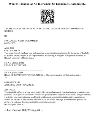 What Is Taxation As An Instrument Of Economic Development...
TAXATION AS AN INSTRUMENT OF ECONOMIC GROWTH AND DEVELOPMENT IN
NIGERIA
BY
MOHAMMED NASIR MOHAMMED
08/02AC039
AUG, 2012
CERTIFICATION
This research work has been read and approved as meeting the requirement for the award of Bachelor
of Science (Hons.) degree in the Department of Accounting, College of Management sciences, Al
Hikmah University of Ilorin, Ilorin.
................................. .................
Mr. A.B Uthman DATE
PROJECT SUPERVISOR
............................................... ..........................
Mr. R.A Iyanda DATE
HEAD OF DEPARTMENT (ACCOUNTING) ... Show more content on Helpwriting.net ...
79
REFERENCES 80
APPENDIX: QUESTINNAIRE. 82
ABSTRACT
Taxation is identified as a very important tool for national economic development and growth in most
societies. Taxes provide sustainable revenue for government to carry out its activities. The government
s activities help in creating and wealth and employment opportunities in the society, creating an
avenue for citizens to earn income on which taxes are levied. Through this continuous process the
circle of growth and development in the country is sustained.
But in Nigeria there is
... Get more on HelpWriting.net ...
 