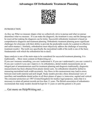 Advantages Of Orthodontic Treatment Planning
INTRODUCTION
As they say What we measure shapes what we collectively strive to pursue and what we pursue
determines what we measure . If u can make the diagnosis, the treatment is easy and the damage can
be reserved but making the diagnosis can be tricky. Successful orthodontic treatment is based on
comprehensive diagnosis and treatment planning. Orthodontic treatment planning poses significant
challenges for clinicians with their ability to provide the predictable results for a patient in effective
and safest manner.1. Similarly, orthodontists must objectively address the challenge of assessing
treatment results1. The tooth size specifically the mesiodistal width of the teeth is one of the basic
fundamentals with which the orthodontist has to deal2.
Space analysis is one of the main steps to be considered for successful treatment planning. It is
traditionally ... Show more content on Helpwriting.net ...
If you can t measure something, you can t understand it. If you can t understand it, you can t control it.
If you can t control it you can t improve it. In orthodontics, dental models measurements are an
integral part of armamentarium used for treatment planning and diagnosis traditionally, diagnostic
measurements has been obtained from plaster dental casts. An orthodontist should be skilled in
measuring mesiodistal teeth width accurately. Any flaws in this measurement may lead to errors
between total tooth material and arch length. Study models provide a three dimensional view of
maxillary and mandibular dental arches in all three planes of space i.e transverse, sagittal and vertical.
The consumer protection act 1987 (United Kingdom) for medico legal purposes, states that it is
necessary to retain all patient records not less than 11 years. The British association of orthodontics
recommends that study models should be kept for 11 years or until the patient is 26 years
... Get more on HelpWriting.net ...
 