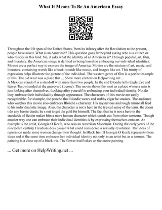 What It Means To Be An American Essay
Throughout the life span of the United States, from its infancy after the Revolution to the present,
people have asked, What is an American? This question goes far beyond asking who is a citizen or
who resides in this land. No, it asks what the identity of an American is? Through popular, art, film,
and literature, the American image is defined as being based on embracing our individual identities.
Movies are a perfect way to express the image of America. Movies are the mixture of art, music, and
literature, containing words like a book, sounds like music, and images like art. This trinity of
expression helps illustrate the picture of the individual. The western genre of film is a perfect example
of this. The old west was a place that ... Show more content on Helpwriting.net ...
A Mexican standoff is a standoff with more than two people. In the end Blondie kills Eagle Eye and
leaves Tuco stranded at the graveyard (Leone). The movie shows the west as a place where a man is
just looking after themselves. Looking after yourself is embracing your individual identity. Not do
they embrace their individuality through appearance. The characters of this movie are easily
recognizable, for example, the poncho that Blondie wears and stubby cigar he smokes. The audience
who watches this movie also embraces Blondie s character. His mysterious and rough nature all feed
to his individualistic image. Also, the character is not a hero in the typical sense of the term. He doesn
t do any heroic deeds; he s out to get the gold for himself. The fact that he is not a hero in the
standards of fiction makes him a more human character which stands out from other westerns. Though
another way one can embrace their individual identities is by expressing themselves onto art. An
example is the artist, Georgia O Keefe, who was an American Modernist. During the early years of the
nineteenth century Freudian ideas caused what could considered a sexually revolution. The ideas of
repression made some women change their thought. In Black Iris III Georgia O Keefe represents these
ideas and at the same time embraces her individual identity not only as an artist but as a woman. The
painting is a close up of a black iris. The flower itself takes up the entire painting
... Get more on HelpWriting.net ...
 