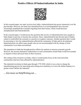 Positive Effects Of Industrialization In India
In this research paper, my topic involves how India s industrialization has grown immensely over the
past decades. However, not many have benefited from it as rural populations have become
increasingly populated due to people migrating from their homes, which would decrease
unemployment and food production.
In the research paper, I would answer the questions that involve, if industrialization leave people in
India deeper in poverty or increase the economy. Since, industrialization has become part of Indian
culture it could affect the economy in a positive or negative outcome. Another question that I would
be answering is, how has industrialization affected the community of India and its development.
Industrialization can affect many people who are not accommodated with the change of rural
communities in an urban environment.
The population in India has brought positive effects for markets to increase economic growth.
However, the increase demand to industrialize in rural communities around India would leave people
to migrate to them and cause harm in their resources.
The setting of this research is in India, where it would mainly focus on the rural and urban
communities that have been affected by industrialization.
The industrial revolution in India span through 1770 1850, which it was a time to change the
manufacturing process by innovating and creating new machinery to evolve the Indian industry to a
greater extent. Before the industrial
... Get more on HelpWriting.net ...
 