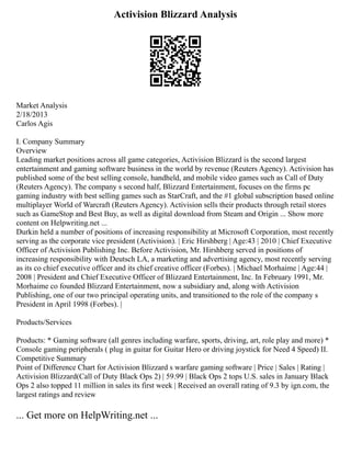 Activision Blizzard Analysis
Market Analysis
2/18/2013
Carlos Agis
I. Company Summary
Overview
Leading market positions across all game categories, Activision Blizzard is the second largest
entertainment and gaming software business in the world by revenue (Reuters Agency). Activision has
published some of the best selling console, handheld, and mobile video games such as Call of Duty
(Reuters Agency). The company s second half, Blizzard Entertainment, focuses on the firms pc
gaming industry with best selling games such as StarCraft, and the #1 global subscription based online
multiplayer World of Warcraft (Reuters Agency). Activision sells their products through retail stores
such as GameStop and Best Buy, as well as digital download from Steam and Origin ... Show more
content on Helpwriting.net ...
Durkin held a number of positions of increasing responsibility at Microsoft Corporation, most recently
serving as the corporate vice president (Activision). | Eric Hirshberg | Age:43 | 2010 | Chief Executive
Officer of Activision Publishing Inc. Before Activision, Mr. Hirshberg served in positions of
increasing responsibility with Deutsch LA, a marketing and advertising agency, most recently serving
as its co chief executive officer and its chief creative officer (Forbes). | Michael Morhaime | Age:44 |
2008 | President and Chief Executive Officer of Blizzard Entertainment, Inc. In February 1991, Mr.
Morhaime co founded Blizzard Entertainment, now a subsidiary and, along with Activision
Publishing, one of our two principal operating units, and transitioned to the role of the company s
President in April 1998 (Forbes). |
Products/Services
Products: * Gaming software (all genres including warfare, sports, driving, art, role play and more) *
Console gaming peripherals ( plug in guitar for Guitar Hero or driving joystick for Need 4 Speed) II.
Competitive Summary
Point of Difference Chart for Activision Blizzard s warfare gaming software | Price | Sales | Rating |
Activision Blizzard(Call of Duty Black Ops 2) | 59.99 | Black Ops 2 tops U.S. sales in January Black
Ops 2 also topped 11 million in sales its first week | Received an overall rating of 9.3 by ign.com, the
largest ratings and review
... Get more on HelpWriting.net ...
 