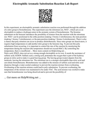 Electrophilic Aromatic Substitution Reaction Lab Report
In this experiment, an electrophilic aromatic substitution reaction was performed through the addition
of a nitro group to bromobenzene. The experiment uses the nitronium ion, NO2+, which acts as an
electrophile to replace a hydrogen atom in the aromatic system of bromobenzene. The bromine
substituent on the benzene introduces the possibility of isomers from the reaction with the nitronium
ion: NO2+ can be positioned in the ortho position (making 1 bromo 2 nitrobenzene), the meta position
(making 1 bromo 3 nitrobenzene), or the para position (making 1 bromo 4 nitrobenzene). There is also
a chance that poly nitration can occur to produce dinitrobenzene. Since nitro groups are deactivators, it
requires high temperatures to add another nitro group to the benzene ring. To prevent this poly
substitution from occurring, it is important to control the rate of the reaction by monitoring the
temperature during the reaction (the temperature should not exceed 60oC). By controlling the
temperature, there is insufficient ... Show more content on Helpwriting.net ...
Nitric acid, HNO3, does not act as a strong enough electrophile on its own. It needs the assistance of
sulfuric acid, H2SO4. Sulfuric acid, a strong acid, protonates the oxygen that is part of the hydroxy
group on nitric acid to make it a good leaving group. The leaving group (water) departs from the
molecule, leaving the nitronium ion. The nitronium ion is a stronger electrophile than nitric acid and
can nitrate bromobenzene. Bromobenzene was added to the mixture of sulfuric acid and nitric acid
dropwise through a water cooled condenser to prevent the reaction mixture from overheating.
Overheating of the reaction mixture could lead to poly substitution. To prevent overheating, the
temperature of the mixture was maintained to be under 55oC. The acid mixture was swirled to make
sure that bromobenzene was being dissolved and to prevent the possibility of
... Get more on HelpWriting.net ...
 