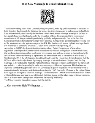 Why Gay Marriage Is Constitutional Essay
Traditional wedding vows state, I, (name), take you (name), to be my (wife/husband), to have and to
hold from this day forward, for better or for worse, for richer, for poorer, in sickness and in health, to
love and to cherish; from this day forward until death do us part (Callaway). Marriage is defined as
two people bond together legally under the protection of laws. Couples are able to express and
establish their life long relationships officially, publicly, and permanently. Due to the fact that
homosexual relationships are increasingly more accepted by the public, gay marriage has become one
of the most controversial topics throughout the US. The fundamental human right of marriage should
not be limited to a man and a woman; ... Show more content on Helpwriting.net ...
According to DOMA, In determining the meaning of any Act of Congress, or of any ruling,
regulation, or interpretation of the various administrative bureaus and agencies of the United States,
the word marriage means only a legal union between one man and one woman as husband and wife,
and the word spouse refers only to a person of the opposite sex who is a husband or a wife (sec 3).
Until recently 2013, the US Supreme Court finally delivered the verdict that declared section 3 of the
DOMA, which is the rejection of right to gay marriage is unconstitutional (Shapiro 208). In Gay
Marriage Is A Fundamental Right by Nathan Goetting, The right to many, and to marry the person of
one s choice, is a fundamental right and a necessary aspect of human happiness. This has been an
explicitly stated abiding principle since the Court used its power of judicial review to strike down as
unconstitutional a legislature s definition of marriage in 1967. Currently, 17 states in the United States
have legalized the right to same sex marriage. The realization of DOMA is unconstitutional has further
evidenced that gay marriage is one of the civil right that should not be taken away by the government,
and it is an inevitable changes that open doors for equality and equity.
The US government has acknowledged that the right to
... Get more on HelpWriting.net ...
 