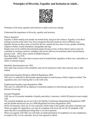 Principles of Diversity, Equality and Inclusion in Adult...
Principles of diversity, equality and inclusion in adult social care settings
Understand the importance of diversity, equality and inclusion
What is Equality?
Equality is about making sure people are treated fairly and given fair chances. Equality is not about
treating everyone in the same way, but it recognises that their needs are met in different ways.
Equality focuses on those areas covered by the law, namely the key areas of race, gender, disability,
religion or belief, sexual orientation, transgender and Age.
People must not be unfairly discriminated against because of any of these factors and we must all
contribute to creating a positive workplace and service delivery environment where discriminatory
practices and ... Show more content on Helpwriting.net ...
Race Relations Act 1976
(amended 2000). This states that everyone must be treated fairly regardless of their race, nationality, or
ethnic or national origins.
Disability Discrimination Act 1995.
This states that a person with a disability must not be treated less fairly than someone who is able
bodied.
Employment Equality (Religion orBelief) Regulations 2003.
This says it is unlawful to discriminate against people at work because of their religion or belief. The
regulations also cover training that is to do with work.
Employment Equality (Age) Regulations 2006.
This says it is unlawful for an employer or potential employer to discriminate against you at work
because of your age.
Essential Standards
CQC has set 28 essential standards of quality and safety ( outcomes ) which GP practices must comply
with.
The essential standards are set out in the Care Quality Commission (Registration) Regulations 2009
and the Health and Social Care Act 2008 (Regulated Activities) Regulations 2010.
Of the 28 outcomes, there are 16 core outcomes which relate to the quality and safety of patient care.
When you apply for registration, you may be compliant with most, but not all, 28 standards. CQC
states that this is acceptable providing there is no risk to patients.
When you register with CQC you will make an initial declaration of compliance (or non compliance)
in respect of the 16 core outcomes, but are not required to submit
 
