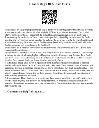 Disadvantages Of Mutual Funds
Mutual funds are investment plans that let you to pool your money together with additional investors
to purchase a collection of securities that might be difficult to recreate on your own. This is often
referred to like a portfolio. The price of the mutual fund, also recognized as its net asset value is
determined by the total value of the securities in the portfolio, divided by the number of the fund s
unsettled shares. This price varies based on the value of the securities held by the portfolio at the end
of every business day. Note that mutual fund investors do not really own the securities in which the
fund invests; they only own shares in the fund itself.
Mutual funds are a common choice amid investors because they commonly offer the ... Show more
content on Helpwriting.net ...
Balanced funds These funds invest in a mixture of equities and fixed income securities. They attempt
to balance the aim of achieving higher yields against the risk of losing money. Most of these funds
monitor a formula to divide money amid the different types of investments. They tend to have more
risk than fixed income funds, but fewer risk than pure equity funds.
6. Index funds These funds invest in equities or fixed income securities which chosen to mimic a
specific index such as the S P/TSX Composite Index. The value of the units or shares of the fund will
increase or decrease as the index goes up or goes down. Some funds may track a great number of the
investments on an index, or a selection of the investments. Index funds typically have minor costs than
actively managed funds because the portfolio manager doesn t have to do as much investigation or
make as many investment decisions.
7. Specialty funds These funds invest in equities or fixed income securities in a specific region, or a
specific sector. Or, they may focus on an emerging market, or a theme like socially responsible
investing. These funds sometimes have very high earnings. At the same time, there is a very great risk
that you could lose
... Get more on HelpWriting.net ...
 