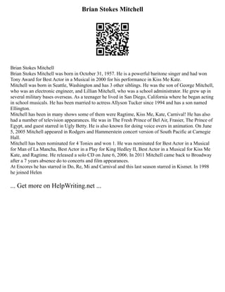 Brian Stokes Mitchell
Brian Stokes Mitchell
Brian Stokes Mitchell was born in October 31, 1957. He is a powerful baritone singer and had won
Tony Award for Best Actor in a Musical in 2000 for his performance in Kiss Me Kate.
Mitchell was born in Seattle, Washington and has 3 other siblings. He was the son of George Mitchell,
who was an electronic engineer, and Lillian Mitchell, who was a school administrator. He grew up in
several military bases overseas. As a teenager he lived in San Diego, California where he began acting
in school musicals. He has been married to actress Allyson Tucker since 1994 and has a son named
Ellington.
Mitchell has been in many shows some of them were Ragtime, Kiss Me, Kate, Carnival! He has also
had a number of television appearances. He was in The Fresh Prince of Bel Air, Frasier, The Prince of
Egypt, and guest starred in Ugly Betty. He is also known for doing voice overs in animation. On June
5, 2005 Mitchell appeared in Rodgers and Hammerstein concert version of South Pacific at Carnegie
Hall.
Mitchell has been nominated for 4 Tonies and won 1. He was nominated for Best Actor in a Musical
for Man of La Mancha, Best Actor in a Play for King Hedley II, Best Actor in a Musical for Kiss Me
Kate, and Ragtime. He released a solo CD on June 6, 2006. In 2011 Mitchell came back to Broadway
after a 7 years absence do to concerts and film appearances.
At Encores he has starred in Do, Re, Mi and Carnival and this last season starred in Kismet. In 1998
he joined Helen
... Get more on HelpWriting.net ...
 