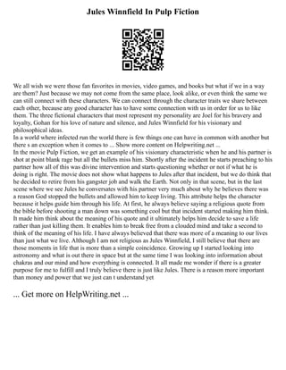Jules Winnfield In Pulp Fiction
We all wish we were those fan favorites in movies, video games, and books but what if we in a way
are them? Just because we may not come from the same place, look alike, or even think the same we
can still connect with these characters. We can connect through the character traits we share between
each other, because any good character has to have some connection with us in order for us to like
them. The three fictional characters that most represent my personality are Joel for his bravery and
loyalty, Gohan for his love of nature and silence, and Jules Winnfield for his visionary and
philosophical ideas.
In a world where infected run the world there is few things one can have in common with another but
there s an exception when it comes to ... Show more content on Helpwriting.net ...
In the movie Pulp Fiction, we get an example of his visionary characteristic when he and his partner is
shot at point blank rage but all the bullets miss him. Shortly after the incident he starts preaching to his
partner how all of this was divine intervention and starts questioning whether or not if what he is
doing is right. The movie does not show what happens to Jules after that incident, but we do think that
he decided to retire from his gangster job and walk the Earth. Not only in that scene, but in the last
scene where we see Jules he conversates with his partner very much about why he believes there was
a reason God stopped the bullets and allowed him to keep living. This attribute helps the character
because it helps guide him through his life. At first, he always believe saying a religious quote from
the bible before shooting a man down was something cool but that incident started making him think.
It made him think about the meaning of his quote and it ultimately helps him decide to save a life
rather than just killing them. It enables him to break free from a clouded mind and take a second to
think of the meaning of his life. I have always believed that there was more of a meaning to our lives
than just what we live. Although I am not religious as Jules Winnfield, I still believe that there are
those moments in life that is more than a simple coincidence. Growing up I started looking into
astronomy and what is out there in space but at the same time I was looking into information about
chakras and our mind and how everything is connected. It all made me wonder if there is a greater
purpose for me to fulfill and I truly believe there is just like Jules. There is a reason more important
than money and power that we just can t understand yet
... Get more on HelpWriting.net ...
 