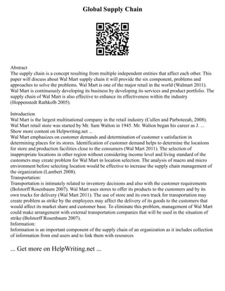 Global Supply Chain
Abstract
The supply chain is a concept resulting from multiple independent entities that affect each other. This
paper will discuss about Wal Mart supply chain it will provide the six component, problems and
approaches to solve the problems. Wal Mart is one of the major retail in the world (Walmart 2011).
Wal Mart is continuously developing its business by developing its services and product portfolio. The
supply chain of Wal Mart is also effective to enhance its effectiveness within the industry
(Hoppenstedt Rathkolb 2005).
Introduction
Wal Mart is the largest multinational company in the retail industry (Cullen and Parboteeah, 2008).
Wal Mart retail store was started by Mr. Sam Walton in 1945. Mr. Walton began his career as J. ...
Show more content on Helpwriting.net ...
Wal Mart emphasizes on customer demands and determination of customer s satisfaction in
determining places for its stores. Identification of customer demand helps to determine the locations
for store and production facilities close to the consumers (Wal Mart 2011). The selection of
inappropriate locations in other region without considering income level and living standard of the
customers may create problem for Wal Mart in location selection. The analysis of macro and micro
environment before selecting location would be effective to increase the supply chain management of
the organization (Lambert 2008).
Transportation:
Transportation is intimately related to inventory decisions and also with the customer requirements
(Bolstorff Rosenbaum 2007). Wal Mart uses stores to offer its products to the customers and by its
own trucks for delivery (Wal Mart 2011). The use of store and its own truck for transportation may
create problem as strike by the employees may affect the delivery of its goods to the customers that
would affect its market share and customer base. To eliminate this problem, management of Wal Mart
could make arrangement with external transportation companies that will be used in the situation of
strike (Bolstorff Rosenbaum 2007).
Information:
Information is an important component of the supply chain of an organization as it includes collection
of information from end users and to link them with resources
... Get more on HelpWriting.net ...
 