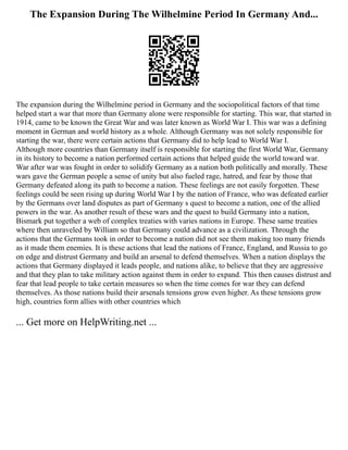 The Expansion During The Wilhelmine Period In Germany And...
The expansion during the Wilhelmine period in Germany and the sociopolitical factors of that time
helped start a war that more than Germany alone were responsible for starting. This war, that started in
1914, came to be known the Great War and was later known as World War I. This war was a defining
moment in German and world history as a whole. Although Germany was not solely responsible for
starting the war, there were certain actions that Germany did to help lead to World War I.
Although more countries than Germany itself is responsible for starting the first World War, Germany
in its history to become a nation performed certain actions that helped guide the world toward war.
War after war was fought in order to solidify Germany as a nation both politically and morally. These
wars gave the German people a sense of unity but also fueled rage, hatred, and fear by those that
Germany defeated along its path to become a nation. These feelings are not easily forgotten. These
feelings could be seen rising up during World War I by the nation of France, who was defeated earlier
by the Germans over land disputes as part of Germany s quest to become a nation, one of the allied
powers in the war. As another result of these wars and the quest to build Germany into a nation,
Bismark put together a web of complex treaties with varies nations in Europe. These same treaties
where then unraveled by William so that Germany could advance as a civilization. Through the
actions that the Germans took in order to become a nation did not see them making too many friends
as it made them enemies. It is these actions that lead the nations of France, England, and Russia to go
on edge and distrust Germany and build an arsenal to defend themselves. When a nation displays the
actions that Germany displayed it leads people, and nations alike, to believe that they are aggressive
and that they plan to take military action against them in order to expand. This then causes distrust and
fear that lead people to take certain measures so when the time comes for war they can defend
themselves. As those nations build their arsenals tensions grow even higher. As these tensions grow
high, countries form allies with other countries which
... Get more on HelpWriting.net ...
 