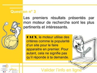 Valider lʼinfo en ligne
Les premiers résultats présentés par
mon moteur de recherche sont les plus
pertinents et intéressants.
FAUX, le moteur utilise des
critères comme la popularité
dʼun site pour le faire
apparaitre en premier. Pour
autant, cela ne signifie pas
quʼil réponde à ta demande.
Question n° 3
 