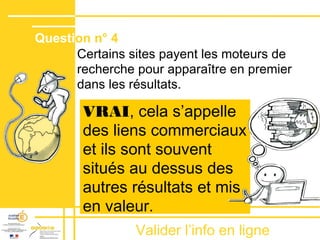 Valider lʼinfo en ligne
Certains sites payent les moteurs de
recherche pour apparaître en premier
dans les résultats.
VRAI, cela sʼappelle
des liens commerciaux
et ils sont souvent
situés au dessus des
autres résultats et mis
en valeur.
Question n° 4
 