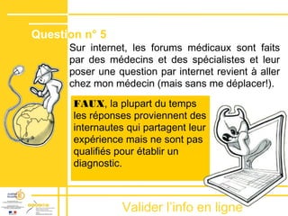 Valider lʼinfo en ligne
Sur internet, les forums médicaux sont faits
par des médecins et des spécialistes et leur
poser une question par internet revient à aller
chez mon médecin (mais sans me déplacer!).
FAUX, la plupart du temps
les réponses proviennent des
internautes qui partagent leur
expérience mais ne sont pas
qualifiés pour établir un
diagnostic.
Question n° 5
 