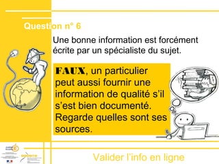 Valider lʼinfo en ligne
Une bonne information est forcément
écrite par un spécialiste du sujet.
FAUX, un particulier
peut aussi fournir une
information de qualité sʼil
sʼest bien documenté.
Regarde quelles sont ses
sources.
Question n° 6
 