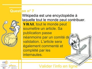 Valider lʼinfo en ligne
Wikipedia est une encyclopédie à
laquelle tout le monde peut contribuer.
Question n° 7
VRAI, tout le monde peut
soumettre un article. Sa
publication passe
néanmoins par un comité de
validation. Lʼarticle sera
également commenté et
complété par les
internautes.
 