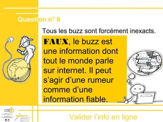 Valider lʼinfo en ligne
Tous les buzz sont forcément inexacts.
FAUX, le buzz est
une information dont
tout le monde parle
sur internet. Il peut
sʼagir dʼune rumeur
comme dʼune
information fiable.
Question n° 8
 