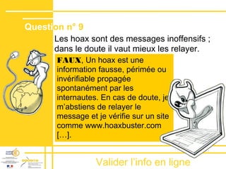 Valider lʼinfo en ligne
Les hoax sont des messages inoffensifs ;
dans le doute il vaut mieux les relayer.
Question n° 9
FAUX, Un hoax est une
information fausse, périmée ou
invérifiable propagée
spontanément par les
internautes. En cas de doute, je
m’abstiens de relayer le
message et je vérifie sur un site
comme www.hoaxbuster.com
[…].
 