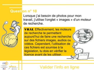 Valider lʼinfo en ligne
Lorsque jʼai besoin de photos pour mon
travail, j’utilise l’onglet « images » d’un moteur
de recherche.
VRAI, Effectivement, les moteurs
de recherche te permettent
aujourd’hui de faire une recherche
sur des fichiers images, audios ou
vidéos. Cependant, l’utilisation de
ces fichiers est soumise à la
législation, tu dois en vérifier la
licence avant de les utiliser.
Question n° 10
 