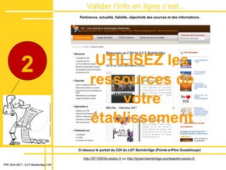 Valider lʼinfo en ligne c’est…
dans le site
TPE 2016-2017 - LGT Baimbridge CDI
2
Ci-dessus le portail du CDI du LGT Baimbridge (Pointe-à-Pitre Guadeloupe)
http://9710003b.esidoc.fr ou http://lycee-baimbridge-pointeapitre.esidoc.fr
Pertinence, actualité, fiabilité, objectivité des sources et des informations .
UTILISEZ les
ressources de
votre
établissement
 