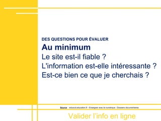 Valider lʼinfo en ligne
DES QUESTIONS POUR ÉVALUER
Au minimum
Le site est-il fiable ?
L'information est-elle intéressante ?
Est-ce bien ce que je cherchais ?
Source : eduscol.education.fr - Enseigner avec le numérique - Dossiers documentaires
 