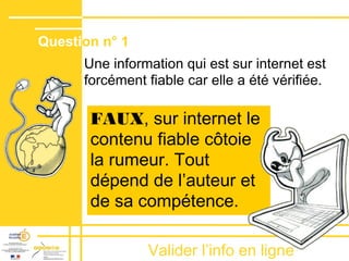 Valider lʼinfo en ligne
Une information qui est sur internet est
forcément fiable car elle a été vérifiée.
FAUX, sur internet le
contenu fiable côtoie
la rumeur. Tout
dépend de lʼauteur et
de sa compétence.
Question n° 1
 
