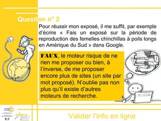Valider lʼinfo en ligne
Pour réussir mon exposé, il me suffit, par exemple
dʼécrire « Fais un exposé sur la période de
reproduction des femelles chinchillas à poils longs
en Amérique du Sud » dans Google.
FAUX, le moteur risque de ne
rien me proposer ou bien, à
lʼinverse, de me proposer
encore plus de sites (un site par
mot proposé). Nʼoublie pas non
plus quʼil existe dʼautres
moteurs de recherche.
Question n° 2
 