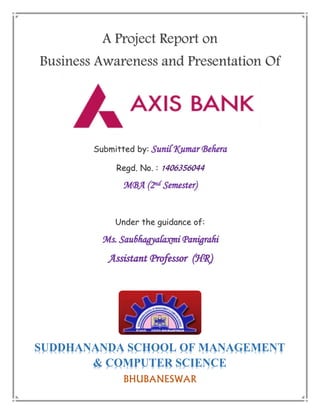 A Project Report on
Business Awareness and Presentation Of
Submitted by: Sunil Kumar Behera
Regd. No. :
MBA (2nd Semester)
Under the guidance of:
Ms. Saubhagyalaxmi Panigrahi
Assistant Professor (HR)
BHUBANESWAR
SUDDHANANDA SCHOOL OF MANAGEMENT
& COMPUTER SCIENCE
 