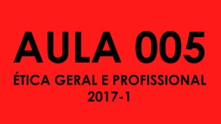 AULA 005
ÉTICA GERAL E PROFISSIONAL
2017-1
 