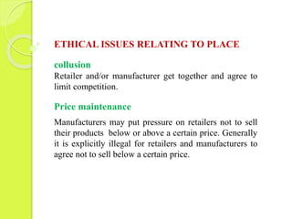 ETHICAL ISSUES RELATING TO PLACE 
collusion 
Retailer and/or manufacturer get together and agree to 
limit competition. 
Price maintenance 
Manufacturers may put pressure on retailers not to sell 
their products below or above a certain price. Generally 
it is explicitly illegal for retailers and manufacturers to 
agree not to sell below a certain price. 
 