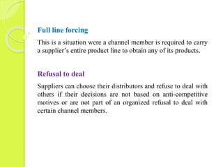 Full line forcing 
This is a situation were a channel member is required to carry 
a supplier’s entire product line to obtain any of its products. 
Refusal to deal 
Suppliers can choose their distributors and refuse to deal with 
others if their decisions are not based on anti-competitive 
motives or are not part of an organized refusal to deal with 
certain channel members. 
 